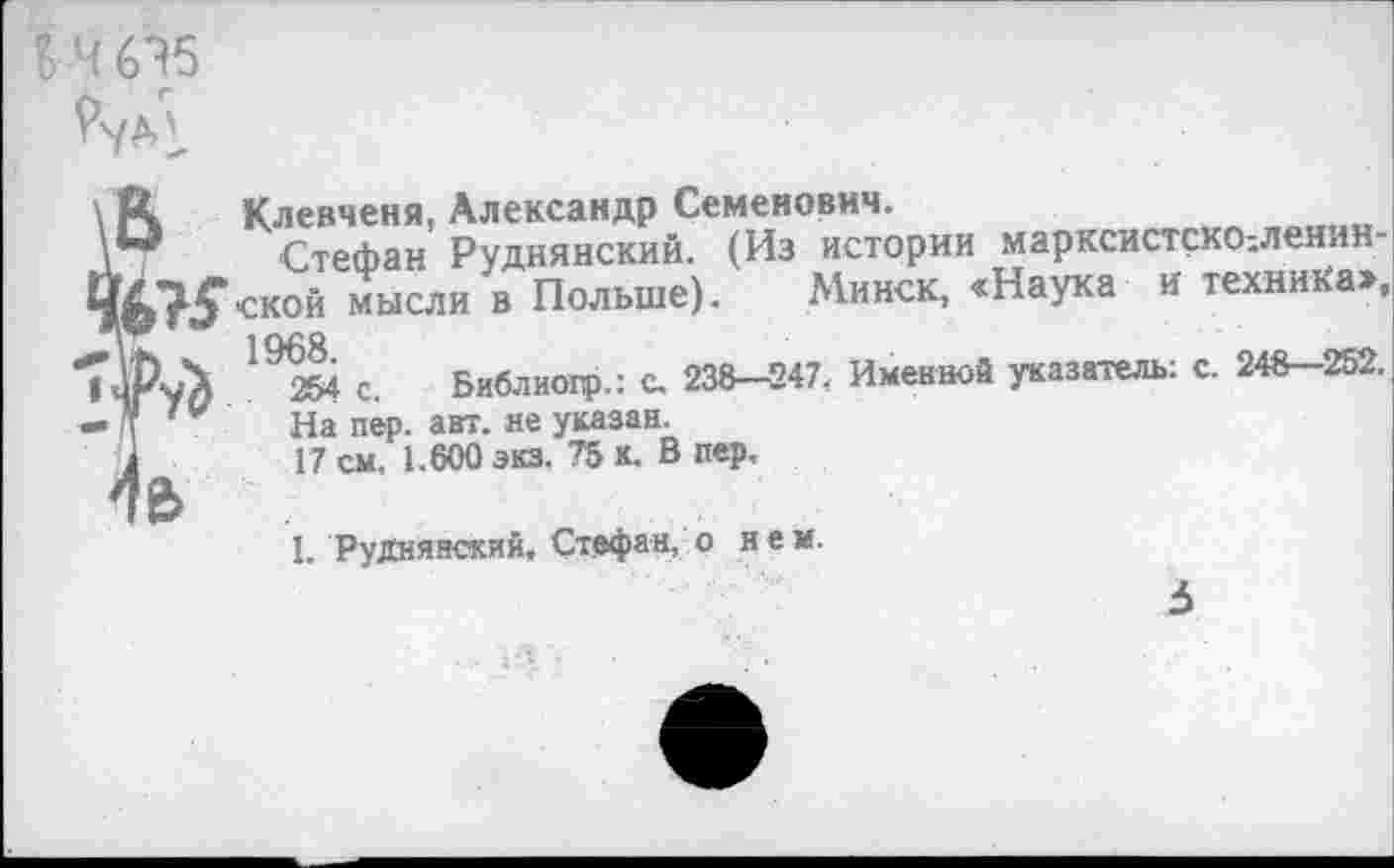 ﻿Клевченя, Александр Семенович.
Стефан Руднянский. (Из истории марксистскО;ленин-ской мысли в Польше). Минск, «Наука и техника», 192&4 с. Бивлиогр.: С. 238-247. Именной указатель: с. 248-252.
На пер. авт. не указан.
17 см. 1.600 экз. 75 к. В пер,
I. Руднянский, Стефан, о нем.
3